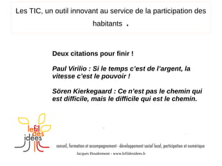 Les TIC, un outil innovant au service de la participation des
habitants

.

Deux citations pour finir !
Paul Virilio : Si le temps c’est de l’argent, la
vitesse c’est le pouvoir !
Sören Kierkegaard : Ce n’est pas le chemin qui
est difficile, mais le difficile qui est le chemin.

Jacques Houdremont - www.lefildesidees.fr

 