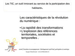 Les TIC, un outil innovant au service de la participation des
habitants

.

Les caractéristiques de la révolution
du numérique :
La rapidité des transformations
● L'explosion des références
territoriales, sociétales et
temporelles .
●

Jacques Houdremont - www.lefildesidees.fr

 