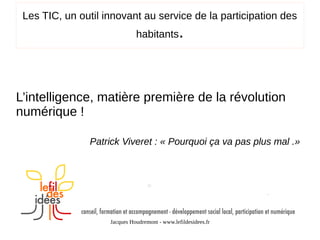 Les TIC, un outil innovant au service de la participation des
habitants

.

L’intelligence, matière première de la révolution
numérique !
Patrick Viveret : « Pourquoi ça va pas plus mal .»

Jacques Houdremont - www.lefildesidees.fr

 