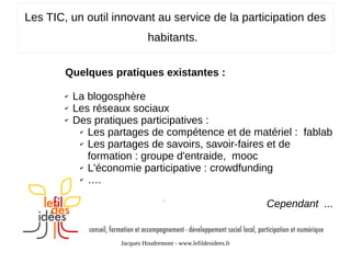 Les TIC, un outil innovant au service de la participation des
habitants.
Quelques pratiques existantes :
✔
✔
✔

La blogosphère
Les réseaux sociaux
Des pratiques participatives :
✔ Les partages de compétence et de matériel : fablab
✔ Les partages de savoirs, savoir-faires et de
formation : groupe d'entraide, mooc
✔ L'économie participative : crowdfunding
✔ ….
Cependant ...

Jacques Houdremont - www.lefildesidees.fr

 