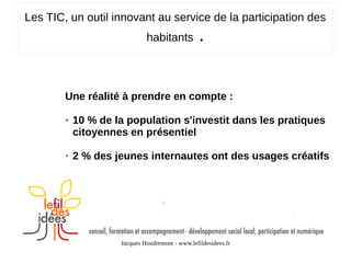 Les TIC, un outil innovant au service de la participation des
habitants

.

Une réalité à prendre en compte :
➢

➢

10 % de la population s'investit dans les pratiques
citoyennes en présentiel
2 % des jeunes internautes ont des usages créatifs

Jacques Houdremont - www.lefildesidees.fr

 