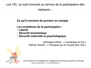 Les TIC, un outil innovant au service de la participation des
habitants

.

Ce qu'il convient de prendre en compte
Les conditions de la participation :
✔ Liberté
✔ Sécurité économique
✔ Sécurité culturelle et psychologique
Véronique Kleck : « numérique & Cie »
Patrick Viveret : « Pourquoi ça ne va pas plus mal »

Jacques Houdremont - www.lefildesidees.fr

 