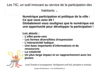 Les TIC, un outil innovant au service de la participation des
habitants

.

Numérique participation et politique de la ville :
Ce que vous avez dit !
Globalement vous soulignez que le numérique est
une opportunité pour développer la participation !
Les atouts :
✔
✔
✔
✔

✔
✔

L'effet porte-voix
Les formes diversifiées d'expression
L'interactivité/ ludique
Une base importante d'informations et de
ressources
La créativité
Un plus large impact et un rapprochement avec les
jeunes

Jacques Houdremont - www.lefildesidees.fr

 