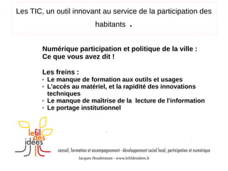Les TIC, un outil innovant au service de la participation des
habitants

.

Numérique participation et politique de la ville :
Ce que vous avez dit !
Les freins :
✔
✔

✔
✔

Le manque de formation aux outils et usages
L'accès au matériel, et la rapidité des innovations
techniques
Le manque de maîtrise de la lecture de l'information
Le portage institutionnel

Jacques Houdremont - www.lefildesidees.fr

 