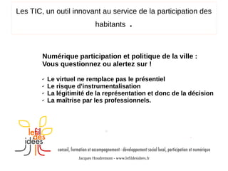 Les TIC, un outil innovant au service de la participation des
habitants

.

Numérique participation et politique de la ville :
Vous questionnez ou alertez sur !
✔
✔
✔
✔

Le virtuel ne remplace pas le présentiel
Le risque d'instrumentalisation
La légitimité de la représentation et donc de la décision
La maîtrise par les professionnels.

Jacques Houdremont - www.lefildesidees.fr

 