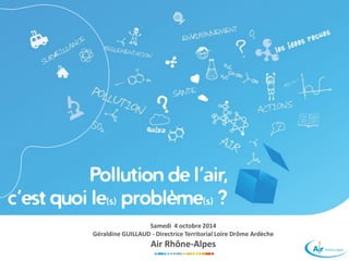 Pollution de l’air, 
c’est quoi le(s)problème(s)? 
Samedi 4 octobre 2014 
Géraldine GUILLAUD -Directrice Territorial Loire Drôme Ardèche 
Air Rhône-Alpes  