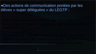●Des actions de communication portées par les
élèves « super déléguées » du LEGTP :
Par le biais de la web radio, par des temps de
rassemblement auprès des lycéens, par le biais du journal
interne(FIL), etc
Par le biais du « bouche à oreille » et de la capacité à
fédérer de chacun des porteurs du projet (jeunes,
enseignants, professionnels impliqués dans le projet)
 