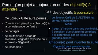 Parce q’un projet a toujours un ou des objectif(s) à
atteindre ...
Ce Joyeux Café aura permis :
● d’ouvrir « un peu plus » chacun(e) à
la connaissance de l’autre
● de partager
● de soutenir une action de
solidarité : cagnotte reversée pour
le projet « Ségénial »
● de rassembler
des objectifs à poursuivre...
Le Joyeux Café du 21/12/2018 fut,
certes, « éphémère »
MAIS 
● Il peut s’inscrire dans une continuité,
à condition que chacun(e) contribue
à le pérenniser par de petites ou
grandes actions…
Chacun(e) peut inventer la suite
Chacun(e) peut inventer la suite
Chacun(e) peut inventer la suite
Chacun(e) peut inventer la suite
OU
 