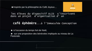 ☻Inspirés par la philosophie du Café Joyeux…
les élèves du dispositif ULIS s’inscrivent
dans un projet d’organisation d’ un
café éphémère...à l’Immaculée Conception
☻ à l’occasion du temps fort de Noël,
☻ sur une proposition des bénévoles impliqués au niveau de La
Pastorale.
 