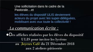 ●Des affiches réalisées par les élèves du dispositif
ULIS pour inviter les lycéens
au Joyeux Café du 21 Décembre 2018
aux 2 ateliers pâtisserie
Une sollicitation dans le cadre de la
Pastorale…et
les élèves du dispositif ULIS deviennent
acteurs du projet avec les super-déléguées,
mobilisant avec eux toute la collectivité !
La communication écrite :
 