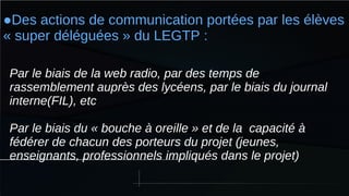 ●Des actions de communication portées par les élèves
« super déléguées » du LEGTP :
Par le biais de la web radio, par des temps de
rassemblement auprès des lycéens, par le biais du journal
interne(FIL), etc
Par le biais du « bouche à oreille » et de la capacité à
fédérer de chacun des porteurs du projet (jeunes,
enseignants, professionnels impliqués dans le projet)
 