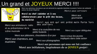 Un grand et JOYEUX MERCI !!!!
Merci au chef cuisinier et à ses
collaborateurs pour le prêt des locaux,
du matériel
Merci aux AVS qui ont prêté main forte lors
des ateliers
Merci aux personnes qui nous ont fait confiance
Merci à tous les jeunes
impliqués dans cette action
Merci aux pâtissiers, chocolatiers d’un jour
Merci aux
gourmands
Merci aux animateurs radio
et au présentateur de la
scène musicale
Merci aux chanteurs, aux
musiciens
Merci aux serveurs
Merci aux super déléguées
Merci aux initiateurs, inspirateurs de ce JOYEUX projet !
Merci à la couturière de nos
petits foulards
Merci aux généreux donateurs qui ont alimenté la cagnotte destinée à soutenir l’action de solidarité
autour du projet Ségénial
Merci aux photographes
 