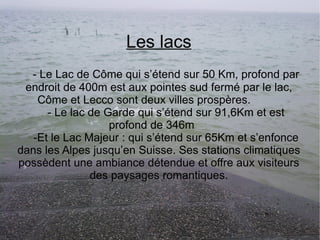 Les lacs - Le Lac de Côme qui s’étend sur 50 Km, profond par endroit de 400m est aux pointes sud fermé par le lac, Côme et Lecco sont deux villes prospères. - Le lac de Garde qui s’étend sur 91,6Km et est profond de 346m -Et le Lac Majeur : qui s’étend sur 65Km et s’enfonce dans les Alpes jusqu’en Suisse. Ses stations climatiques possèdent une ambiance détendue et offre aux visiteurs des paysages romantiques. 