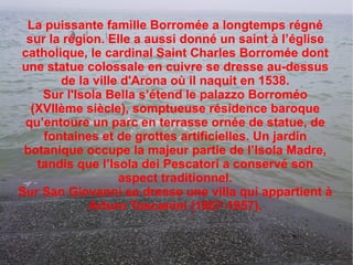La puissante famille Borromée a longtemps régné sur la région. Elle a aussi donné un saint à l’église catholique, le cardinal Saint Charles Borromée dont une statue colossale en cuivre se dresse au-dessus de la ville  d'Arona  où il naquit en 1538. Sur  l'Isola  Bella s’étend le palazzo Borroméo (XVIIème siècle), somptueuse résidence baroque qu’entoure un parc en terrasse ornée de statue, de fontaines et de grottes artificielles. Un jardin botanique occupe la majeur partie de l’Isola Madre, tandis que l’Isola dei Pescatori a conservé son aspect traditionnel. Sur San Giovanni se dresse une villa qui appartient à Arturo Toscanini (1867-1957). 