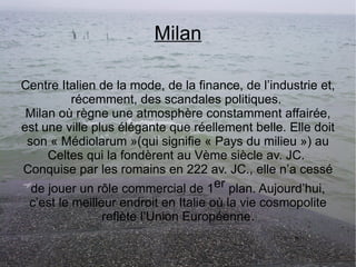 Milan Centre Italien de la mode, de la finance, de l’industrie et, récemment, des scandales politiques.  Milan où règne une atmosphère constamment affairée, est une ville plus élégante que réellement belle. Elle doit son « Médiolarum »(qui signifie « Pays du milieu ») au Celtes qui la fondèrent au Vème siècle av. JC.  Conquise par les romains en 222 av. JC., elle n’a cessé de jouer un rôle commercial de 1 er  plan. Aujourd’hui, c’est le meilleur endroit en Italie où la vie cosmopolite reflète l’Union Européenne. 