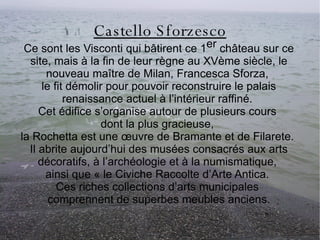 Castello Sforzesco Ce sont les  Visconti  qui bâtirent ce 1 er  château sur ce site, mais à la fin de leur règne au XVème siècle, le nouveau maître de Milan, Francesca Sforza,  le fit démolir pour pouvoir reconstruire le palais renaissance actuel à l’intérieur raffiné.  Cet édifice s’organise autour de plusieurs cours  dont la plus gracieuse,  la Rochetta est une œuvre de Bramante et de Filarete.  Il abrite aujourd’hui des musées consacrés aux arts décoratifs, à l’archéologie et à la numismatique,  ainsi que « le Civiche Raccolte d’Arte Antica.  Ces riches collections d’arts municipales  comprennent de superbes meubles anciens. 