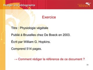 10
Citer – paraphraser – plagier :
de quoi parle-t-on ?
Pour éviter le plagiat :
Savoir citer ses sources et gérer sa bibliographie
C'est plagier ou pas ?
S'accaparer le travail d'un autre - volontairement - ou par négligence
Recopier un texte, un extrait une citation
Emprunter des idées
(reformuler, résumer)
Traduire
Recycler ses propres écrits
(autoplagiat) ex.
sans citer
sans mentionner la source
sans citer
sans préciser la source
 