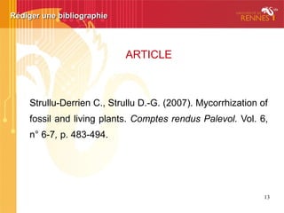 Rédiger une bibliographieRédiger une bibliographie
LIVRE
Hopkins W.G. (2003). Physiologie végétale. Bruxelles :
De Boeck, 514 p.
• Titre du livre ou de la revue en italique.
• Toujours indiquer la date du document / utiliser [s.d.] (“sans
date”) si la date est introuvable.
 