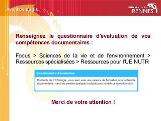 Avant de partir...Avant de partir...
Renseignez le questionnaire d'évaluation de vos
compétences documentaires : 
Focus > Sciences de la vie et de l'environnement >
Ressources spécialisées > Ressources pour l'UE NUTR
Merci de votre attention !
 