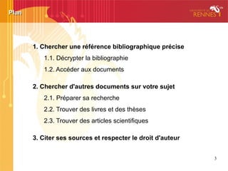 3
1. Chercher une référence bibliographique précise
1.1. Décrypter la bibliographie
1.2. Accéder aux documents
2. Chercher d'autres documents sur votre sujet
2.1. Préparer sa recherche
2.2. Trouver des livres et des thèses
2.3. Trouver des articles scientifiques
3. Citer ses sources et respecter le droit d'auteur
PlanPlan
 