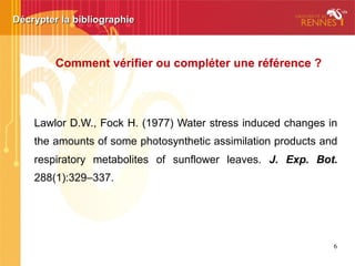 Décrypter la bibliographieDécrypter la bibliographie
Lawlor D.W., Fock H. (1977) Water stress induced changes in
the amounts of some photosynthetic assimilation products and
respiratory metabolites of sunflower leaves. J. Exp. Bot.
288(1):329–337.
Comment vérifier ou compléter une référence ?
 