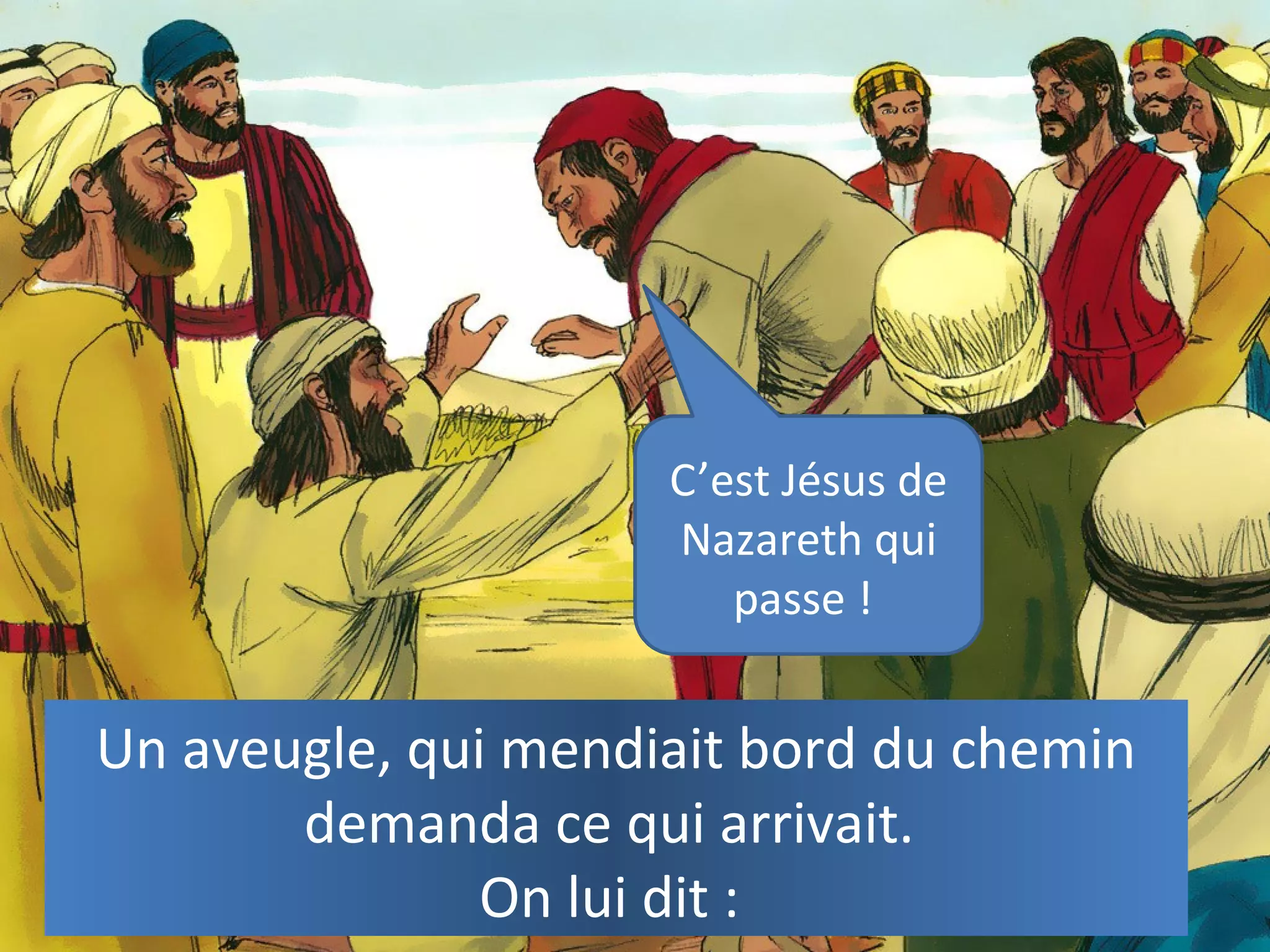 Un aveugle, qui mendiait bord du chemin
demanda ce qui arrivait.
On lui dit :
C’est Jésus de
Nazareth qui
passe !