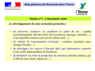Thème n°1 : L’économie verte Etats généraux de l’Economie dans l’Yonne Le développement de cette économie permettra :   de préserver, restaurer ou améliorer le cadre de vie :  qualité environnementale (bio-diversité [éco-systèmes], paysage, aménités,…) et les équilibres sociaux (services en milieu rural,…) de réduire la consommation d’énergie :  matières premières (eau, énergies fossiles,…) de développer les sources d’énergie liées aux phénomènes naturels  (vent, soleil, photosynthèse de biomasse)  de minimiser ou éviter la production de nuisances  (déchets ultimes, gaz à effet de serre, bruit, odeurs,etc…) 