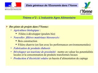 Etats généraux de l’Economie dans l’Yonne Thème n°2 : L’industrie Agro Alimentaire Des pistes de projets dans l’Yonne: Agriculture biologique  : Filière à développer (poulets bio) Nouvelles  filières matériaux biosourcés: Bois construction Filière chanvre (en lien avec les performances environnementales) Fabrication de produits élaborés Développer un tourisme de proximité:   mettre en valeur les potentialités locales et la consommation de produits transformés locaux  Production d’électricité solaire  en bassin d’alimentation de captage 