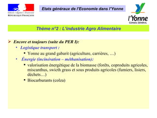 Etats généraux de l’Economie dans l’Yonne Thème n°2 : L’industrie Agro Alimentaire Encore et toujours (suite du PER I): Logistique transport :   Yonne au grand gabarit (agriculture, carrières, …) Énergie (incinération – méthanisation): valorisation énergétique de la biomasse (forêts, coproduits agricoles,  miscanthus, swicth grass et sous produits agricoles (fumiers, lisiers, déchets…)  Biocarburants (colza) 