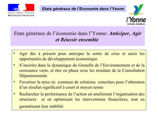 Etats généraux de l’économie dans l’Yonne:  Anticiper, Agir et Réussir ensemble  Agir dès à présent pour anticiper la sortie de crise et saisir les opportunités de développement économique S’inscrire dans la dynamique du Grenelle de l’Environnement et de la croissance verte, et être en phase avec les résultats de la Consultation Départementale Favoriser la mise en  commun de solutions  concrètes pour l’obtention d’un résultat significatif à court et moyen terme Rechercher la performance de l’action en améliorant l’organisation des structures  et en optimisant les interventions financières, tout en garantissant leur stabilité   Etats généraux de l’Economie dans l’Yonne 