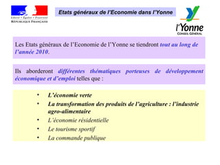 Les Etats généraux de l’Economie de l’Yonne se tiendront  tout au long de l’année 2010 .  Ils aborderont  différentes thématiques porteuses de développement économique et d’emploi  telles que : L’économie verte  La transformation des produits de l’agriculture : l’industrie agro-alimentaire  L’économie résidentielle  Le tourisme sportif  La commande publique Etats généraux de l’Economie dans l’Yonne 