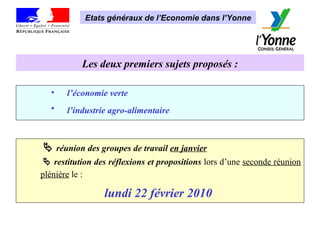 Les deux premiers sujets proposés : l’économie verte   l’industrie agro-alimentaire        réunion des groupes de travail  en janvier      restitution des réflexions et propositions   lors d’une  seconde réunion plénière  le :   lundi 22 février 2010   Etats généraux de l’Economie dans l’Yonne 