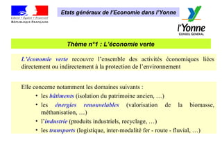 Thème n°1 : L’économie verte   Etats généraux de l’Economie dans l’Yonne L’économie verte  recouvre l’ensemble des activités économiques liées directement ou indirectement à la protection de l’environnement Elle concerne notamment les domaines suivants : les  bâtiments  (isolation du patrimoine ancien, …)  les  énergies renouvelables  (valorisation de la biomasse, méthanisation, …)  l’ industrie  (produits industriels, recyclage, …)  les  transports  (logistique, inter-modalité fer - route - fluvial, …) 