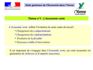 Thème n°1 : L’économie verte   Etats généraux de l’Economie dans l’Yonne L’économie verte  reflète l’évolution de notre cadre de travail : Changement des   comportements   Changement des   réglementations Évolution de la   fiscalité Nouveaux   crédits   d’intervention Il est important de s’engager dans l’ économie verte , car   cette économie est génératrice   de richesses et d’emplois nouveaux . 
