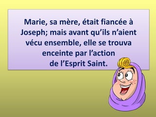 Marie, sa mère, était fiancée à
Joseph; mais avant qu’ils n’aient
vécu ensemble, elle se trouva
enceinte par l’action
de l’Esprit Saint.
 