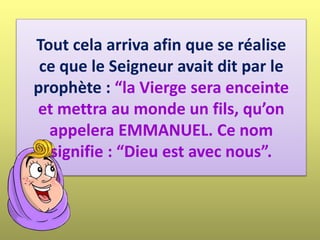 Tout cela arriva afin que se réalise
ce que le Seigneur avait dit par le
prophète : “la Vierge sera enceinte
et mettra au monde un fils, qu’on
appelera EMMANUEL. Ce nom
signifie : “Dieu est avec nous”.
 