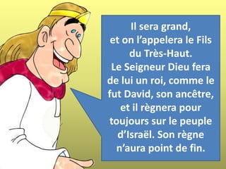 Il sera grand,
et on l’appelera le Fils
du Très-Haut.
Le Seigneur Dieu fera
de lui un roi, comme le
fut David, son ancêtre,
et il règnera pour
toujours sur le peuple
d’Israël. Son règne
n’aura point de fin.
 