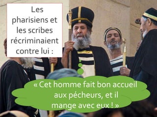 Les
pharisiens et
les scribes
récriminaient
contre lui :
« Cet homme fait bon
accueil aux pécheurs, et il
mange avec eux !...