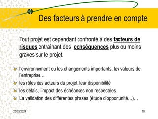 25/03/2024 10
Des facteurs à prendre en compte
Tout projet est cependant confronté à des facteurs de
risques entraînant des conséquences plus ou moins
graves sur le projet.
l’environnement ou les changements importants, les valeurs de
l’entreprise…
les rôles des acteurs du projet, leur disponibilité
les délais, l’impact des échéances non respectées
La validation des différentes phases (étude d’opportunité…)…
 