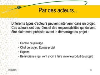 25/03/2024 13
Par des acteurs…
Différents types d’acteurs peuvent intervenir dans un projet.
Ces acteurs ont des rôles et des responsabilités qui doivent
être clairement précisés avant le démarrage du projet :
• Comité de pilotage
• Chef de projet, Équipe projet
• Experts
• Bénéficiaires (qui vont avoir à faire vivre le produit du projet)
 