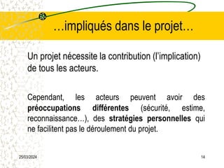25/03/2024 14
…impliqués dans le projet…
Un projet nécessite la contribution (l’implication)
de tous les acteurs.
Cependant, les acteurs peuvent avoir des
préoccupations différentes (sécurité, estime,
reconnaissance…), des stratégies personnelles qui
ne facilitent pas le déroulement du projet.
 