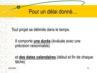 25/03/2024 16
Pour un délai donné…
Tout projet se délimite dans le temps.
Il comporte une durée (évaluée avec une
précision raisonnable)
et des dates calendaires (début et fin de chaque
tâche)
 