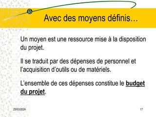 25/03/2024 17
Avec des moyens définis…
Un moyen est une ressource mise à la disposition
du projet.
Il se traduit par des dépenses de personnel et
l’acquisition d’outils ou de matériels.
L’ensemble de ces dépenses constitue le budget
du projet.
 