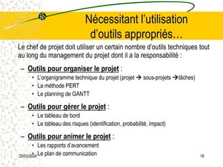25/03/2024 18
Nécessitant l’utilisation
d’outils appropriés…
Le chef de projet doit utiliser un certain nombre d’outils techniques tout
au long du management du projet dont il a la responsabilité :
– Outils pour organiser le projet :
• L’organigramme technique du projet (projet  sous-projets tâches)
• La méthode PERT
• Le planning de GANTT
– Outils pour gérer le projet :
• Le tableau de bord
• Le tableau des risques (identification, probabilité, impact)
– Outils pour animer le projet :
• Les rapports d’avancement
• Le plan de communication
 