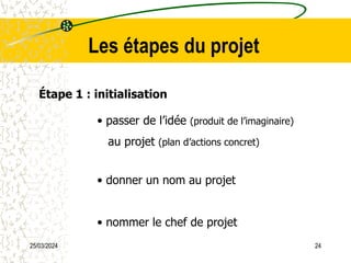 25/03/2024 24
Les étapes du projet
Étape 1 : initialisation
• passer de l’idée (produit de l’imaginaire)
au projet (plan d’actions concret)
• donner un nom au projet
• nommer le chef de projet
 