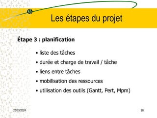 25/03/2024 26
Les étapes du projet
Étape 3 : planification
• liste des tâches
• durée et charge de travail / tâche
• liens entre tâches
• mobilisation des ressources
• utilisation des outils (Gantt, Pert, Mpm)
 