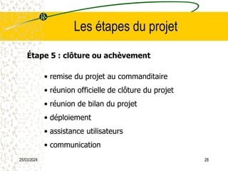 25/03/2024 28
Les étapes du projet
Étape 5 : clôture ou achèvement
• remise du projet au commanditaire
• réunion officielle de clôture du projet
• réunion de bilan du projet
• déploiement
• assistance utilisateurs
• communication
 
