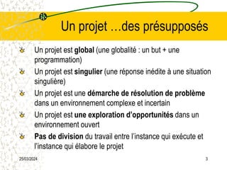 25/03/2024 3
Un projet …des présupposés
Un projet est global (une globalité : un but + une
programmation)
Un projet est singulier (une réponse inédite à une situation
singulière)
Un projet est une démarche de résolution de problème
dans un environnement complexe et incertain
Un projet est une exploration d’opportunités dans un
environnement ouvert
Pas de division du travail entre l’instance qui exécute et
l’instance qui élabore le projet
 