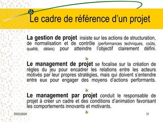 25/03/2024 31
Le cadre de référence d’un projet
La gestion de projet insiste sur les actions de structuration,
de normalisation et de contrôle (performances techniques, coûts,
qualité, délais) pour atteindre l’objectif clairement défini.
Le management de projet se focalise sur la création de
règles du jeu pour encadrer les relations entre les acteurs
motivés par leur propres stratégies, mais qui doivent s’entendre
entre eux pour engager des moyens d’actions performants.
Le management par projet conduit le responsable de
projet à créer un cadre et des conditions d’animation favorisant
les comportements innovants et motivants.
 