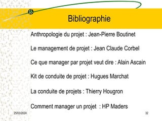 25/03/2024 32
Bibliographie
Anthropologie du projet : Jean-Pierre Boutinet
Le management de projet : Jean Claude Corbel
Ce que manager par projet veut dire : Alain Ascain
Kit de conduite de projet : Hugues Marchat
La conduite de projets : Thierry Hougron
Comment manager un projet : HP Maders
 